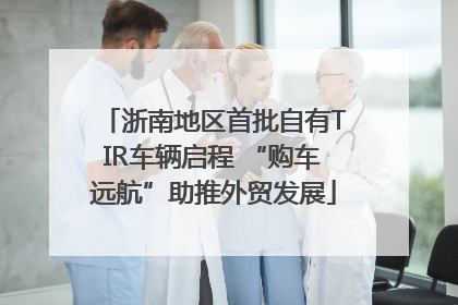 浙南地区首批自有TIR车辆启程 “购车远航”助推外贸发展