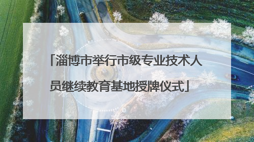 淄博市举行市级专业技术人员继续教育基地授牌仪式