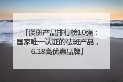 淡斑产品排行榜10强：国家唯一认证的祛斑产品，6.18高优惠品牌