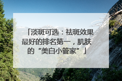 淡斑可选：祛斑效果最好的排名第一，肌肤的“美白小管家”