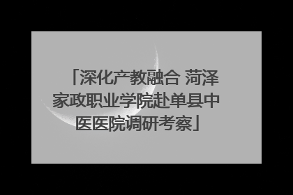 深化产教融合 菏泽家政职业学院赴单县中医医院调研考察