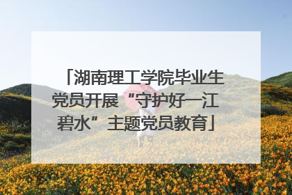 湖南理工学院毕业生党员开展“守护好一江碧水”主题党员教育