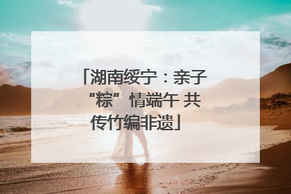 湖南绥宁：亲子“粽”情端午 共传竹编非遗