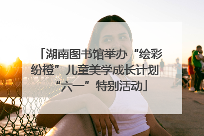 湖南图书馆举办“绘彩纷橙”儿童美学成长计划“六一”特别活动