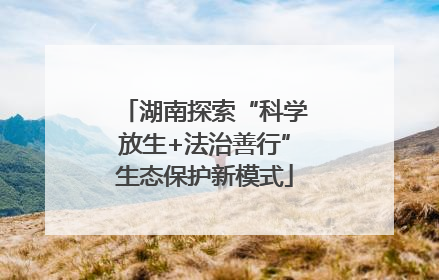 湖南探索“科学放生+法治善行”生态保护新模式