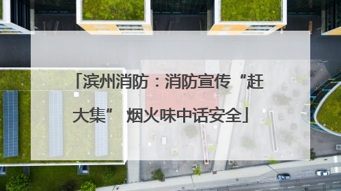 滨州消防：消防宣传“赶大集” 烟火味中话安全