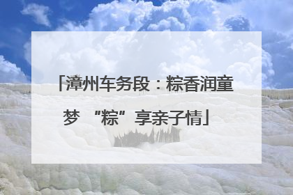 漳州车务段：粽香润童梦 “粽”享亲子情