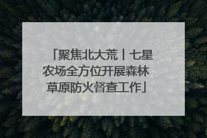 聚焦北大荒丨七星农场全方位开展森林草原防火督查工作