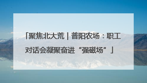 聚焦北大荒｜普阳农场：职工对话会凝聚奋进“强磁场”