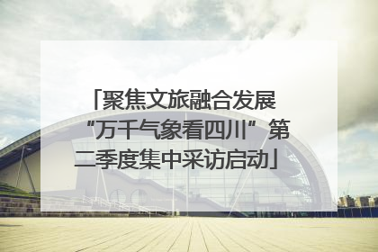 聚焦文旅融合发展 “万千气象看四川”第二季度集中采访启动