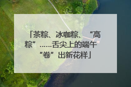 茶粽、冰咖粽、“高粽”……舌尖上的端午“卷”出新花样