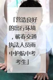 营造良好的出行环境，蕲春交通执法人员雨中护航中考考生