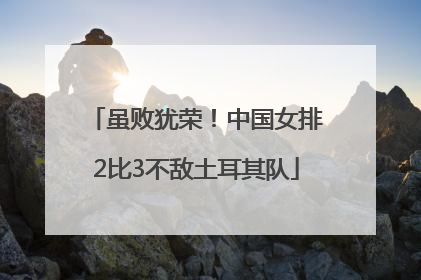 虽败犹荣！中国女排2比3不敌土耳其队
