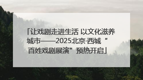 让戏剧走进生活 以文化滋养城市——2025北京·西城“百姓戏剧展演”预热开启