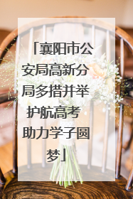襄阳市公安局高新分局多措并举护航高考 助力学子圆梦