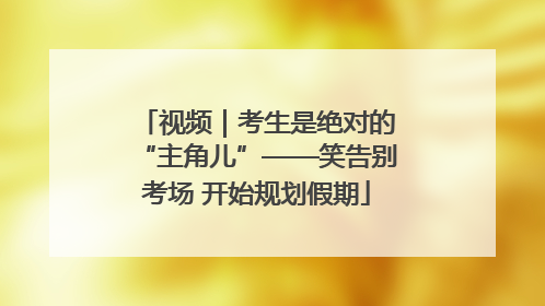 视频｜考生是绝对的“主角儿”——笑告别考场 开始规划假期