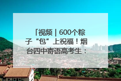 视频｜600个粽子“包”上祝福！烟台四中寄语高考生：一举高“粽”