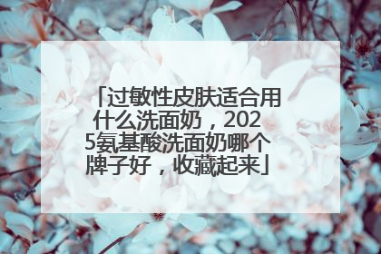 过敏性皮肤适合用什么洗面奶，2025氨基酸洗面奶哪个牌子好，收藏起来