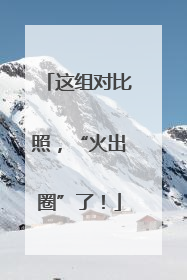 这组对比照，“火出圈”了！