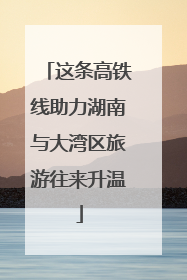 这条高铁线助力湖南与大湾区旅游往来升温