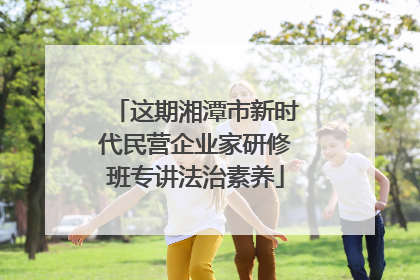 这期湘潭市新时代民营企业家研修班专讲法治素养