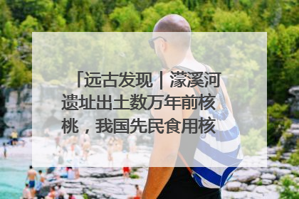 远古发现｜濛溪河遗址出土数万年前核桃，我国先民食用核桃历史大幅提前