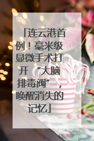 连云港首例！毫米级显微手术打开 “大脑排毒阀”，唤醒消失的记忆