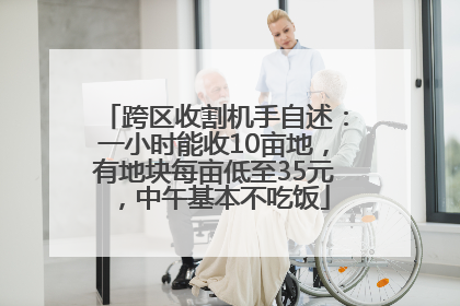 跨区收割机手自述：一小时能收10亩地，有地块每亩低至35元，中午基本不吃饭