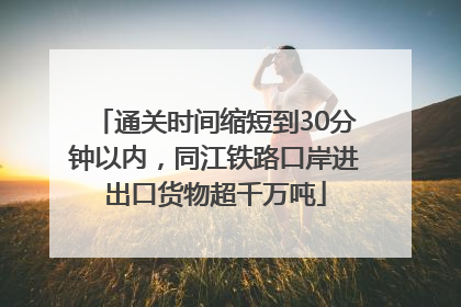 通关时间缩短到30分钟以内，同江铁路口岸进出口货物超千万吨