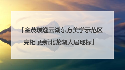 金茂璞逸云湖东方美学示范区亮相 更新北龙湖人居地标