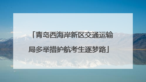 青岛西海岸新区交通运输局多举措护航考生逐梦路