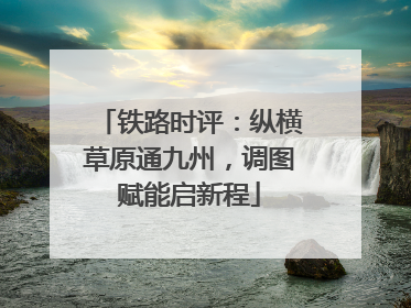 铁路时评：纵横草原通九州，调图赋能启新程