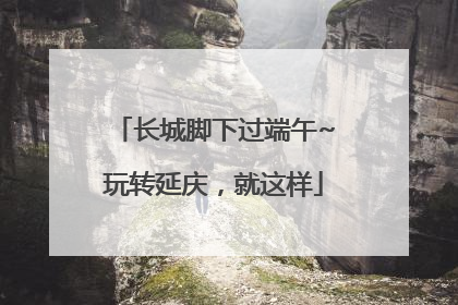 长城脚下过端午~玩转延庆，就这样