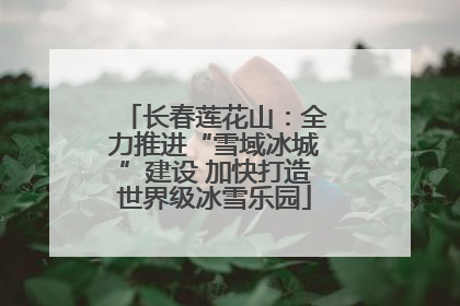长春莲花山：全力推进“雪域冰城”建设 加快打造世界级冰雪乐园