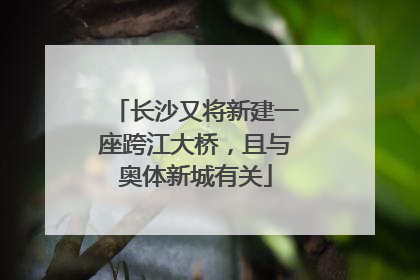 长沙又将新建一座跨江大桥，且与奥体新城有关
