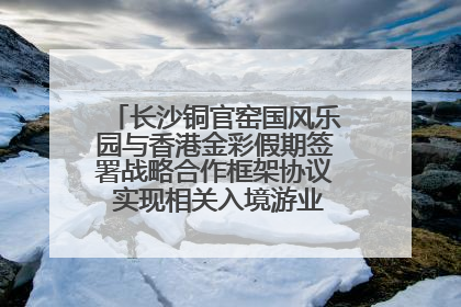 长沙铜官窑国风乐园与香港金彩假期签署战略合作框架协议 实现相关入境游业务增收超亿元