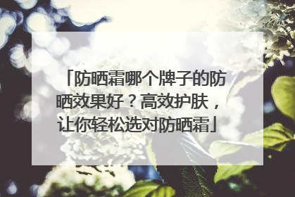 防晒霜哪个牌子的防晒效果好？高效护肤，让你轻松选对防晒霜