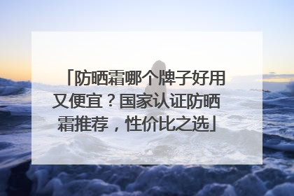 防晒霜哪个牌子好用又便宜？国家认证防晒霜推荐，性价比之选