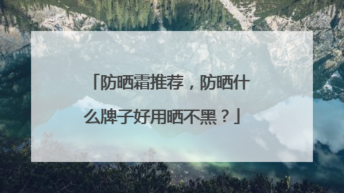 防晒霜推荐，防晒什么牌子好用晒不黑？