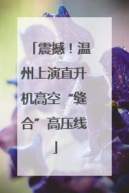 震撼！温州上演直升机高空“缝合”高压线