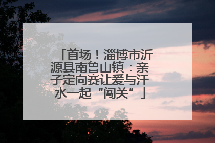 首场！淄博市沂源县南鲁山镇：亲子定向赛让爱与汗水一起“闯关”