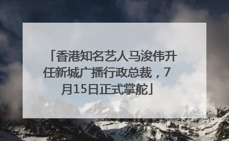 香港知名艺人马浚伟升任新城广播行政总裁，7月15日正式掌舵
