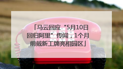 马云回应“5月10日回归阿里”传闻，1个月前戴新工牌亮相园区