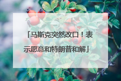 马斯克突然改口！表示愿意和特朗普和解