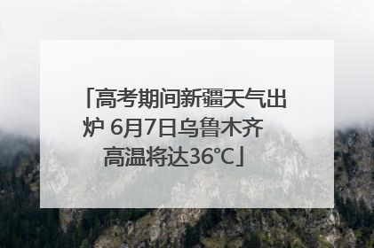 高考期间新疆天气出炉 6月7日乌鲁木齐高温将达36℃