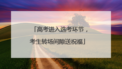 高考进入选考环节，考生转场间隙送祝福