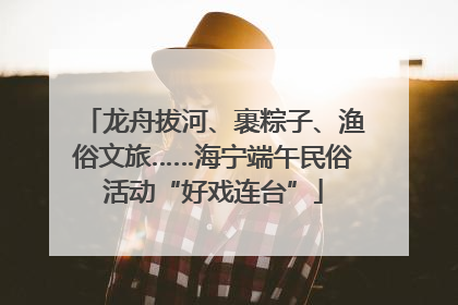 龙舟拔河、裹粽子、渔俗文旅……海宁端午民俗活动“好戏连台”