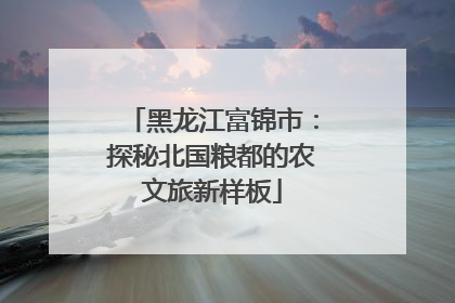 黑龙江富锦市：探秘北国粮都的农文旅新样板