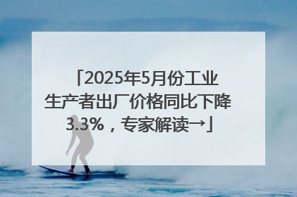 2025年5月份工业生产者出厂价格同比下降3.3%，专家解读→