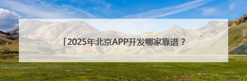 2025年北京APP开发哪家靠谱？细数北京优质专业的APP开发公司